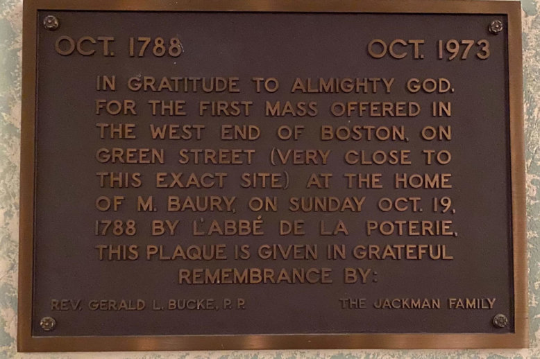 Photograph of a bronze plaque mounted to a wall with following words: October 1788, October 1973, IN GRATITUDE TO ALMIGHTY GOD, FOR THE FIRST MASS OFFERED IN THE WEST END OF BOSTON, ON GREEN STREET (VERY CLOSE TO THIS EXACT SITE) AT THE HOME OF M. BAURY, ON SUNDAY, OCTOBER 19, 1788 BY L’ABBE DE POTERIE. THIS PLAQUE WAS GIVEN IN GRATEFUL REMEMBRANCE BY: REV. GERALD L. BUCKE P.P. & THE JACKMAN FAMILY