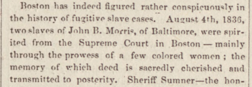 An old newspaper, reading: "Boston has indeed figured rather conspicuously in the history of fugitive slave cases. August 4th, 1836, two slaves of John B. Morris, of Baltimore, were spirited from the Supreme Court in Boston -- mainly through the prowess of a few colored women; the memory of which deed is sacredly cherished and transmitted to posterity."